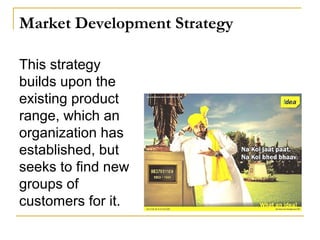 Market Development Strategy
This strategy
builds upon the
existing product
range, which an
organization has
established, but
seeks to find new
groups of
customers for it.
 