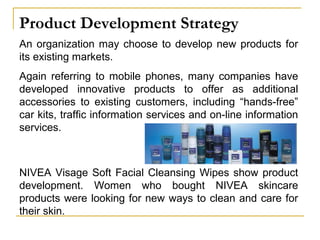 Product Development Strategy
An organization may choose to develop new products for
its existing markets.
Again referring to mobile phones, many companies have
developed innovative products to offer as additional
accessories to existing customers, including “hands-free”
car kits, traffic information services and on-line information
services.
NIVEA Visage Soft Facial Cleansing Wipes show product
development. Women who bought NIVEA skincare
products were looking for new ways to clean and care for
their skin.
 