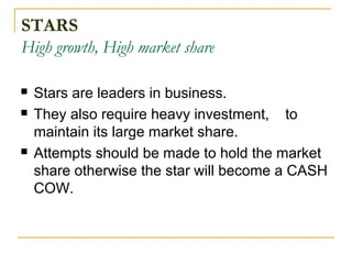 STARS
High growth, High market share
 Stars are leaders in business.
 They also require heavy investment, to
maintain its large market share.
 Attempts should be made to hold the market
share otherwise the star will become a CASH
COW.
 