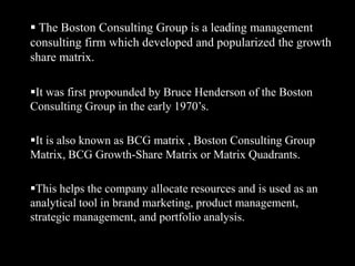  The Boston Consulting Group is a leading management         consulting firm which developed and popularized the growth  share matrix.