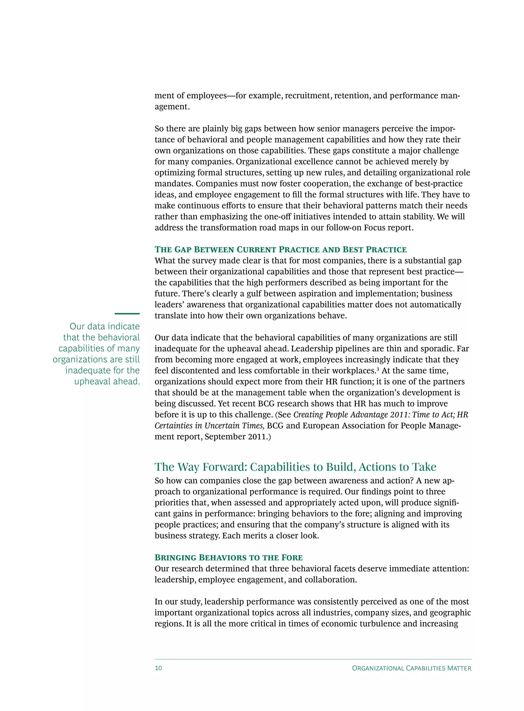 ment of employees—for example, recruitment, retention, and performance man-
                          agement.

                          So there are plainly big gaps between how senior managers perceive the impor-
                          tance of behavioral and people management capabilities and how they rate their
                          own organizations on those capabilities. These gaps constitute a major challenge
                          for many companies. Organizational excellence cannot be achieved merely by
                          optimizing formal structures, setting up new rules, and detailing organizational role
                          mandates. Companies must now foster cooperation, the exchange of best-practice
                          ideas, and employee engagement to fill the formal structures with life. They have to
                          make continuous efforts to ensure that their behavioral patterns match their needs
                          rather than emphasizing the one-off initiatives intended to attain stability. We will
                          address the transformation road maps in our follow-on Focus report.

                          The Gap Between Current Practice and Best Practice
                          What the survey made clear is that for most companies, there is a substantial gap
                          between their organizational capabilities and those that represent best practice—
                          the capabilities that the high performers described as being important for the
                          future. There’s clearly a gulf between aspiration and implementation; business
                          leaders’ awareness that organizational capabilities matter does not automatically
                          translate into how their own organizations behave.
    Our data indicate
  that the behavioral     Our data indicate that the behavioral capabilities of many organizations are still
 capabilities of many     inadequate for the upheaval ahead. Leadership pipelines are thin and sporadic. Far
organizations are still   from becoming more engaged at work, employees increasingly indicate that they
   inadequate for the     feel discontented and less comfortable in their workplaces.3 At the same time,
     upheaval ahead.      organizations should expect more from their HR function; it is one of the partners
                          that should be at the management table when the organization’s development is
                          being discussed. Yet recent BCG research shows that HR has much to improve
                          before it is up to this challenge. (See Creating People Advantage 2011: Time to Act; HR
                          Certainties in Uncertain Times, BCG and European Association for People Manage-
                          ment report, September 2011.)


                          The Way Forward: Capabilities to Build, Actions to Take
                          So how can companies close the gap between awareness and action? A new ap-
                          proach to organizational performance is required. Our findings point to three
                          priorities that, when assessed and appropriately acted upon, will produce signifi-
                          cant gains in performance: bringing behaviors to the fore; aligning and improving
                          people practices; and ensuring that the company’s structure is aligned with its
                          business strategy. Each merits a closer look.

                          Bringing Behaviors to the Fore
                          Our research determined that three behavioral facets deserve immediate attention:
                          leadership, employee engagement, and collaboration.

                          In our study, leadership performance was consistently perceived as one of the most
                          important organizational topics across all industries, company sizes, and geographic
                          regions. It is all the more critical in times of economic turbulence and increasing




                          10                                                    Organizational Capabilities Matter
 