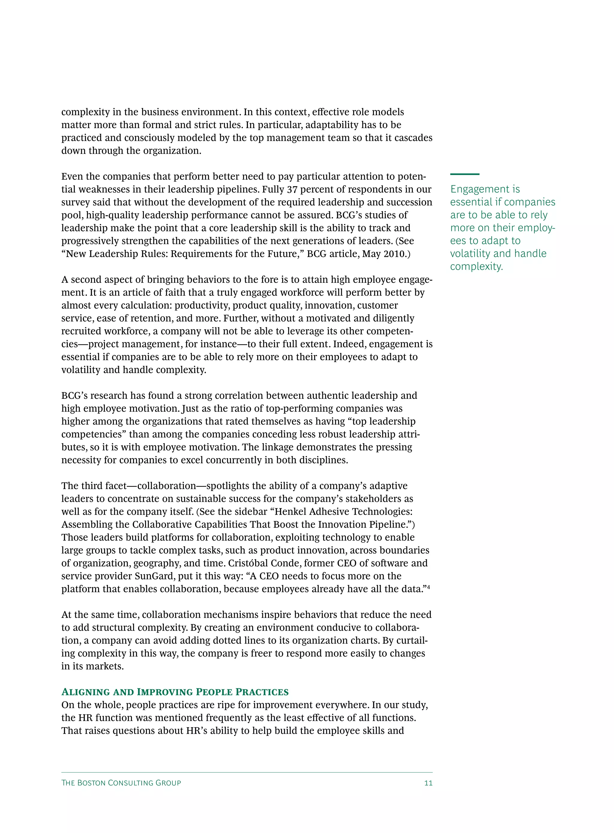 complexity in the business environment. In this context, effective role models
matter more than formal and strict rules. In particular, adaptability has to be
practiced and consciously modeled by the top management team so that it cascades
down through the organization.

Even the companies that perform better need to pay particular attention to poten-
tial weaknesses in their leadership pipelines. Fully 37 percent of respondents in our   Engagement is
survey said that without the development of the required leadership and succession      essential if companies
pool, high-quality leadership performance cannot be assured. BCG’s studies of           are to be able to rely
leadership make the point that a core leadership skill is the ability to track and      more on their employ-
progressively strengthen the capabilities of the next generations of leaders. (See      ees to adapt to
“New Leadership Rules: Requirements for the Future,” BCG article, May 2010.)            volatility and handle
                                                                                        complexity.
A second aspect of bringing behaviors to the fore is to attain high employee engage-
ment. It is an article of faith that a truly engaged workforce will perform better by
almost every calculation: productivity, product quality, innovation, customer
service, ease of retention, and more. Further, without a motivated and diligently
recruited workforce, a company will not be able to leverage its other competen-
cies—project management, for instance—to their full extent. Indeed, engagement is
essential if companies are to be able to rely more on their employees to adapt to
volatility and handle complexity.

BCG’s research has found a strong correlation between authentic leadership and
high employee motivation. Just as the ratio of top-performing companies was
higher among the organizations that rated themselves as having “top leadership
competencies” than among the companies conceding less robust leadership attri-
butes, so it is with employee motivation. The linkage demonstrates the pressing
necessity for companies to excel concurrently in both disciplines.

The third facet—collaboration—spotlights the ability of a company’s adaptive
leaders to concentrate on sustainable success for the company’s stakeholders as
well as for the company itself. (See the sidebar “Henkel Adhesive Technologies:
Assembling the Collaborative Capabilities That Boost the Innovation Pipeline.”)
Those leaders build platforms for collaboration, exploiting technology to enable
large groups to tackle complex tasks, such as product innovation, across boundaries
of organization, geography, and time. Cristóbal Conde, former CEO of software and
service provider SunGard, put it this way: “A CEO needs to focus more on the
platform that enables collaboration, because employees already have all the data.”4

At the same time, collaboration mechanisms inspire behaviors that reduce the need
to add structural complexity. By creating an environment conducive to collabora-
tion, a company can avoid adding dotted lines to its organization charts. By curtail-
ing complexity in this way, the company is freer to respond more easily to changes
in its markets.

Aligning and Improving People Practices
On the whole, people practices are ripe for improvement everywhere. In our study,
the HR function was mentioned frequently as the least effective of all functions.
That raises questions about HR’s ability to help build the employee skills and




The Boston Consulting Group                                                        11
 