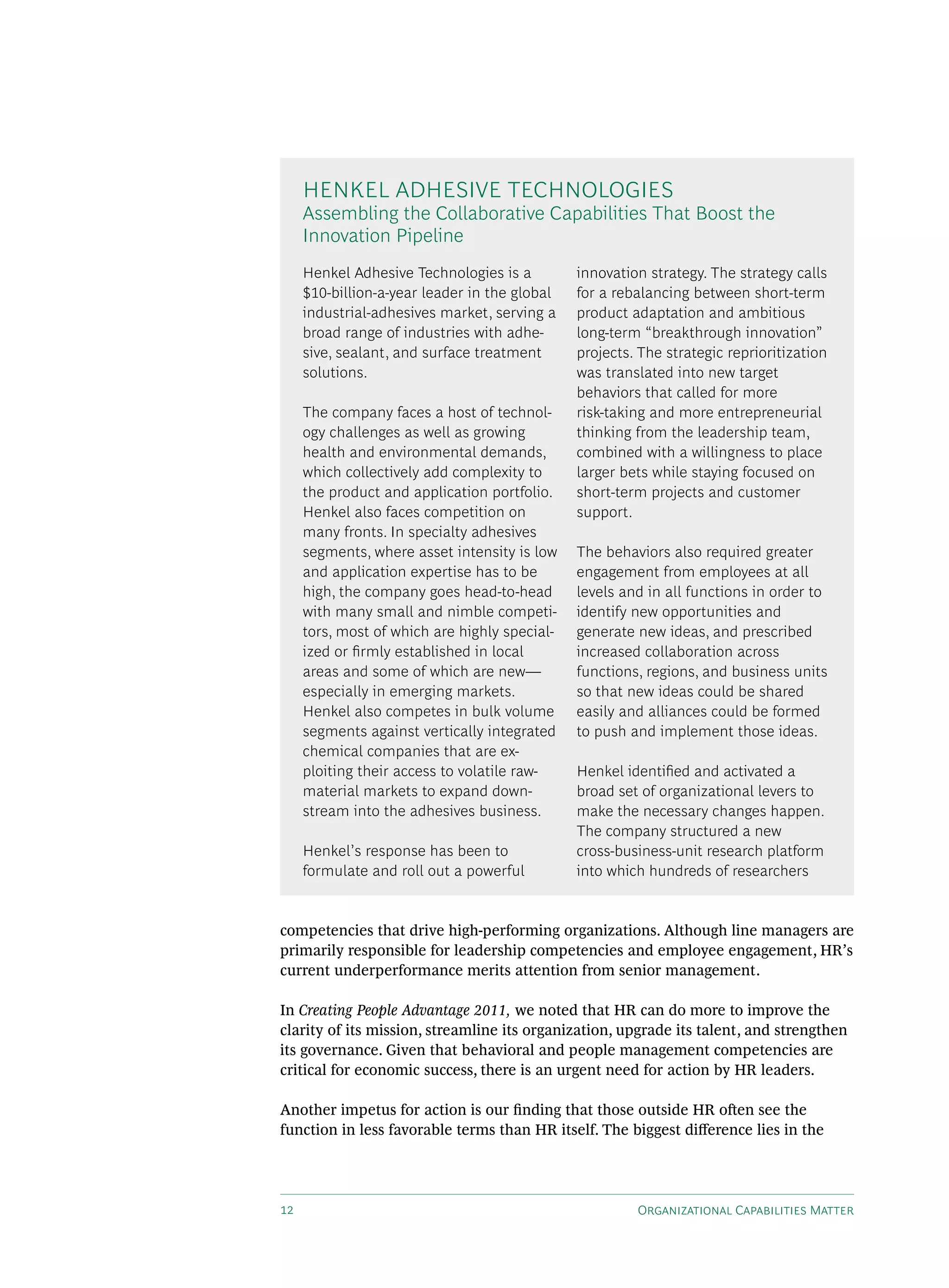 HENkEL AdHEsIvE TECHNOLOGIEs
     Assembling the Collaborative Capabilities That Boost the
     Innovation Pipeline
     Henkel Adhesive Technologies is a         innovation strategy. The strategy calls
     $10-billion-a-year leader in the global   for a rebalancing between short-term
     industrial-adhesives market, serving a    product adaptation and ambitious
     broad range of industries with adhe-      long-term “breakthrough innovation”
     sive, sealant, and surface treatment      projects. The strategic reprioritization
     solutions.                                was translated into new target
                                               behaviors that called for more
     The company faces a host of technol-      risk-taking and more entrepreneurial
     ogy challenges as well as growing         thinking from the leadership team,
     health and environmental demands,         combined with a willingness to place
     which collectively add complexity to      larger bets while staying focused on
     the product and application portfolio.    short-term projects and customer
     Henkel also faces competition on          support.
     many fronts. In specialty adhesives
     segments, where asset intensity is low    The behaviors also required greater
     and application expertise has to be       engagement from employees at all
     high, the company goes head-to-head       levels and in all functions in order to
     with many small and nimble competi-       identify new opportunities and
     tors, most of which are highly special-   generate new ideas, and prescribed
     ized or firmly established in local       increased collaboration across
     areas and some of which are new—          functions, regions, and business units
     especially in emerging markets.           so that new ideas could be shared
     Henkel also competes in bulk volume       easily and alliances could be formed
     segments against vertically integrated    to push and implement those ideas.
     chemical companies that are ex-
     ploiting their access to volatile raw-    Henkel identified and activated a
     material markets to expand down-          broad set of organizational levers to
     stream into the adhesives business.       make the necessary changes happen.
                                               The company structured a new
     Henkel’s response has been to             cross-business-unit research platform
     formulate and roll out a powerful         into which hundreds of researchers


competencies that drive high-performing organizations. Although line managers are
primarily responsible for leadership competencies and employee engagement, HR’s
current underperformance merits attention from senior management.

In Creating People Advantage 2011, we noted that HR can do more to improve the
clarity of its mission, streamline its organization, upgrade its talent, and strengthen
its governance. Given that behavioral and people management competencies are
critical for economic success, there is an urgent need for action by HR leaders.

Another impetus for action is our finding that those outside HR often see the
function in less favorable terms than HR itself. The biggest difference lies in the




12                                                      Organizational Capabilities Matter
 