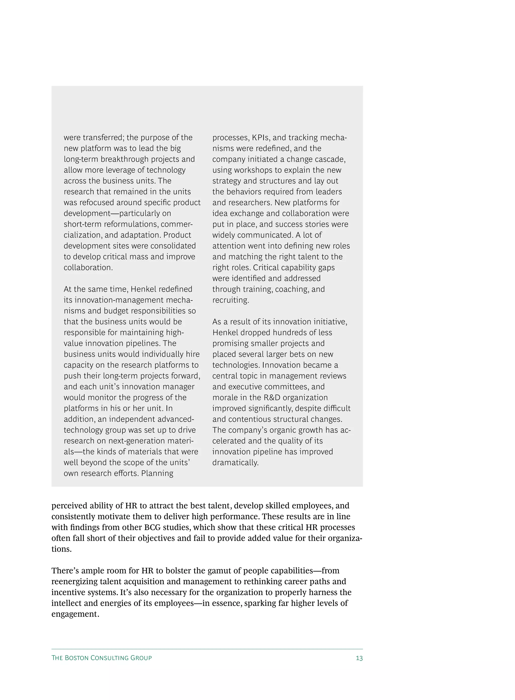 were transferred; the purpose of the      processes, kPIs, and tracking mecha-
   new platform was to lead the big          nisms were redefined, and the
   long-term breakthrough projects and       company initiated a change cascade,
   allow more leverage of technology         using workshops to explain the new
   across the business units. The            strategy and structures and lay out
   research that remained in the units       the behaviors required from leaders
   was refocused around specific product     and researchers. New platforms for
   development—particularly on               idea exchange and collaboration were
   short-term reformulations, commer-        put in place, and success stories were
   cialization, and adaptation. Product      widely communicated. A lot of
   development sites were consolidated       attention went into defining new roles
   to develop critical mass and improve      and matching the right talent to the
   collaboration.                            right roles. Critical capability gaps
                                             were identified and addressed
   At the same time, Henkel redefined        through training, coaching, and
   its innovation-management mecha-          recruiting.
   nisms and budget responsibilities so
   that the business units would be          As a result of its innovation initiative,
   responsible for maintaining high-         Henkel dropped hundreds of less
   value innovation pipelines. The           promising smaller projects and
   business units would individually hire    placed several larger bets on new
   capacity on the research platforms to     technologies. Innovation became a
   push their long-term projects forward,    central topic in management reviews
   and each unit’s innovation manager        and executive committees, and
   would monitor the progress of the         morale in the R&d organization
   platforms in his or her unit. In          improved significantly, despite difficult
   addition, an independent advanced-        and contentious structural changes.
   technology group was set up to drive      The company’s organic growth has ac-
   research on next-generation materi-       celerated and the quality of its
   als—the kinds of materials that were      innovation pipeline has improved
   well beyond the scope of the units’       dramatically.
   own research efforts. Planning


perceived ability of HR to attract the best talent, develop skilled employees, and
consistently motivate them to deliver high performance. These results are in line
with findings from other BCG studies, which show that these critical HR processes
often fall short of their objectives and fail to provide added value for their organiza-
tions.

There’s ample room for HR to bolster the gamut of people capabilities—from
reenergizing talent acquisition and management to rethinking career paths and
incentive systems. It’s also necessary for the organization to properly harness the
intellect and energies of its employees—in essence, sparking far higher levels of
engagement.




The Boston Consulting Group                                                              13
 
