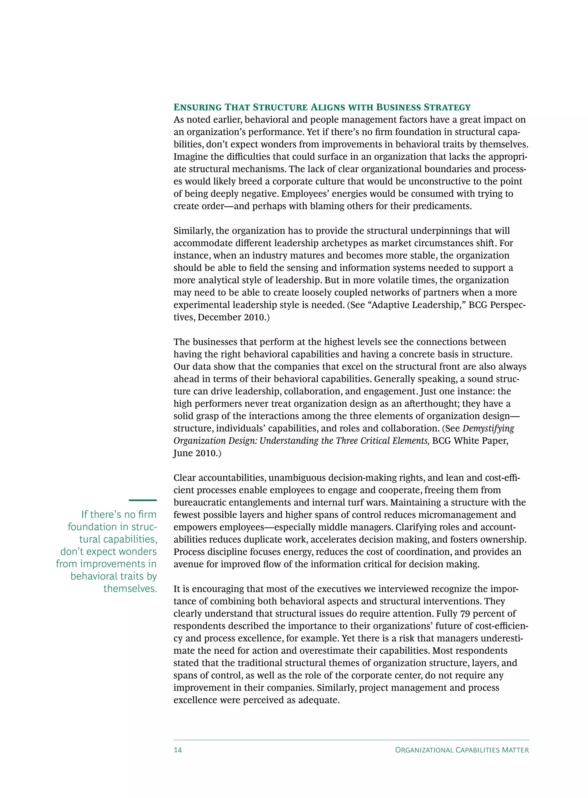 Ensuring That Structure Aligns with Business Strategy
                            As noted earlier, behavioral and people management factors have a great impact on
                            an organization’s performance. Yet if there’s no firm foundation in structural capa-
                            bilities, don’t expect wonders from improvements in behavioral traits by themselves.
                            Imagine the difficulties that could surface in an organization that lacks the appropri-
                            ate structural mechanisms. The lack of clear organizational boundaries and process-
                            es would likely breed a corporate culture that would be unconstructive to the point
                            of being deeply negative. Employees’ energies would be consumed with trying to
                            create order—and perhaps with blaming others for their predicaments.

                            Similarly, the organization has to provide the structural underpinnings that will
                            accommodate different leadership archetypes as market circumstances shift. For
                            instance, when an industry matures and becomes more stable, the organization
                            should be able to field the sensing and information systems needed to support a
                            more analytical style of leadership. But in more volatile times, the organization
                            may need to be able to create loosely coupled networks of partners when a more
                            experimental leadership style is needed. (See “Adaptive Leadership,” BCG Perspec-
                            tives, December 2010.)

                            The businesses that perform at the highest levels see the connections between
                            having the right behavioral capabilities and having a concrete basis in structure.
                            Our data show that the companies that excel on the structural front are also always
                            ahead in terms of their behavioral capabilities. Generally speaking, a sound struc-
                            ture can drive leadership, collaboration, and engagement. Just one instance: the
                            high performers never treat organization design as an afterthought; they have a
                            solid grasp of the interactions among the three elements of organization design—
                            structure, individuals’ capabilities, and roles and collaboration. (See Demystifying
                            Organization Design: Understanding the Three Critical Elements, BCG White Paper,
                            June 2010.)

                            Clear accountabilities, unambiguous decision-making rights, and lean and cost-effi-
                            cient processes enable employees to engage and cooperate, freeing them from
                            bureaucratic entanglements and internal turf wars. Maintaining a structure with the
       If there’s no firm   fewest possible layers and higher spans of control reduces micromanagement and
   foundation in struc-     empowers employees—especially middle managers. Clarifying roles and account-
      tural capabilities,   abilities reduces duplicate work, accelerates decision making, and fosters ownership.
 don’t expect wonders       Process discipline focuses energy, reduces the cost of coordination, and provides an
from improvements in        avenue for improved flow of the information critical for decision making.
    behavioral traits by
             themselves.    It is encouraging that most of the executives we interviewed recognize the impor-
                            tance of combining both behavioral aspects and structural interventions. They
                            clearly understand that structural issues do require attention. Fully 79 percent of
                            respondents described the importance to their organizations’ future of cost-efficien-
                            cy and process excellence, for example. Yet there is a risk that managers underesti-
                            mate the need for action and overestimate their capabilities. Most respondents
                            stated that the traditional structural themes of organization structure, layers, and
                            spans of control, as well as the role of the corporate center, do not require any
                            improvement in their companies. Similarly, project management and process
                            excellence were perceived as adequate.




                            14                                                    Organizational Capabilities Matter
 
