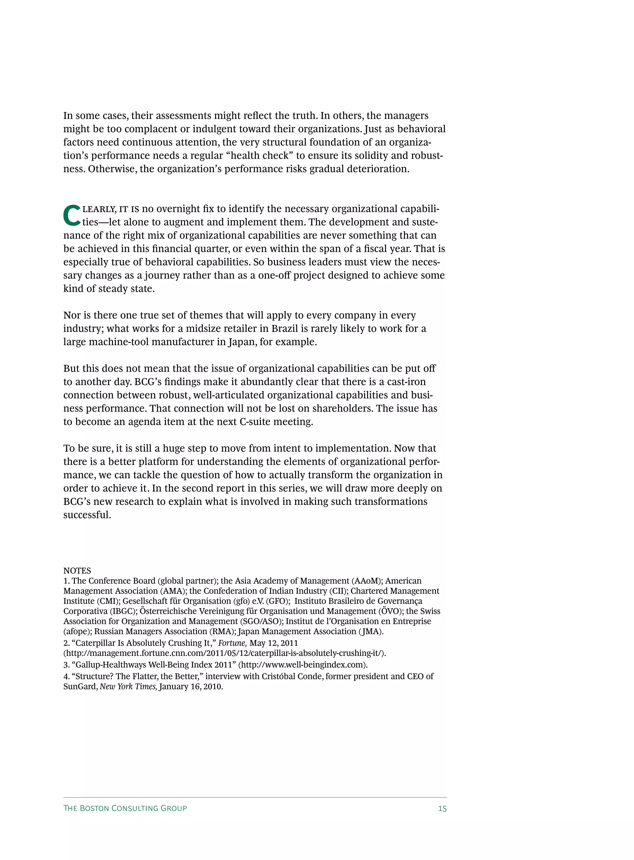 In some cases, their assessments might reflect the truth. In others, the managers
might be too complacent or indulgent toward their organizations. Just as behavioral
factors need continuous attention, the very structural foundation of an organiza-
tion’s performance needs a regular “health check” to ensure its solidity and robust-
ness. Otherwise, the organization’s performance risks gradual deterioration.




C   learly, it is no overnight fix to identify the necessary organizational capabili-
    ties—let alone to augment and implement them. The development and suste-
nance of the right mix of organizational capabilities are never something that can
be achieved in this financial quarter, or even within the span of a fiscal year. That is
especially true of behavioral capabilities. So business leaders must view the neces-
sary changes as a journey rather than as a one-off project designed to achieve some
kind of steady state.

Nor is there one true set of themes that will apply to every company in every
industry; what works for a midsize retailer in Brazil is rarely likely to work for a
large machine-tool manufacturer in Japan, for example.

But this does not mean that the issue of organizational capabilities can be put off
to another day. BCG’s findings make it abundantly clear that there is a cast-iron
connection between robust, well-articulated organizational capabilities and busi-
ness performance. That connection will not be lost on shareholders. The issue has
to become an agenda item at the next C-suite meeting.

To be sure, it is still a huge step to move from intent to implementation. Now that
there is a better platform for understanding the elements of organizational perfor-
mance, we can tackle the question of how to actually transform the organization in
order to achieve it. In the second report in this series, we will draw more deeply on
BCG’s new research to explain what is involved in making such transformations
successful.




NOTES
1. The Conference Board (global partner); the Asia Academy of Management (AAoM); American
Management Association (AMA); the Confederation of Indian Industry (CII); Chartered Management
Institute (CMI); Gesellschaft für Organisation (gfo) e.V. (GFO); Instituto Brasileiro de Governança
Corporativa (IBGC); Österreichische Vereinigung für Organisation und Management (ÖVO); the Swiss
Association for Organization and Management (SGO/ASO); Institut de l’Organisation en Entreprise
(afope); Russian Managers Association (RMA); Japan Management Association ( JMA).
2. “Caterpillar Is Absolutely Crushing It,” Fortune, May 12, 2011
(http://management.fortune.cnn.com/2011/05/12/caterpillar-is-absolutely-crushing-it/).
3. “Gallup-Healthways Well-Being Index 2011” (http://www.well-beingindex.com).
4. “Structure? The Flatter, the Better,” interview with Cristóbal Conde, former president and CEO of
SunGard, New York Times, January 16, 2010.




The Boston Consulting Group                                                                        15
 