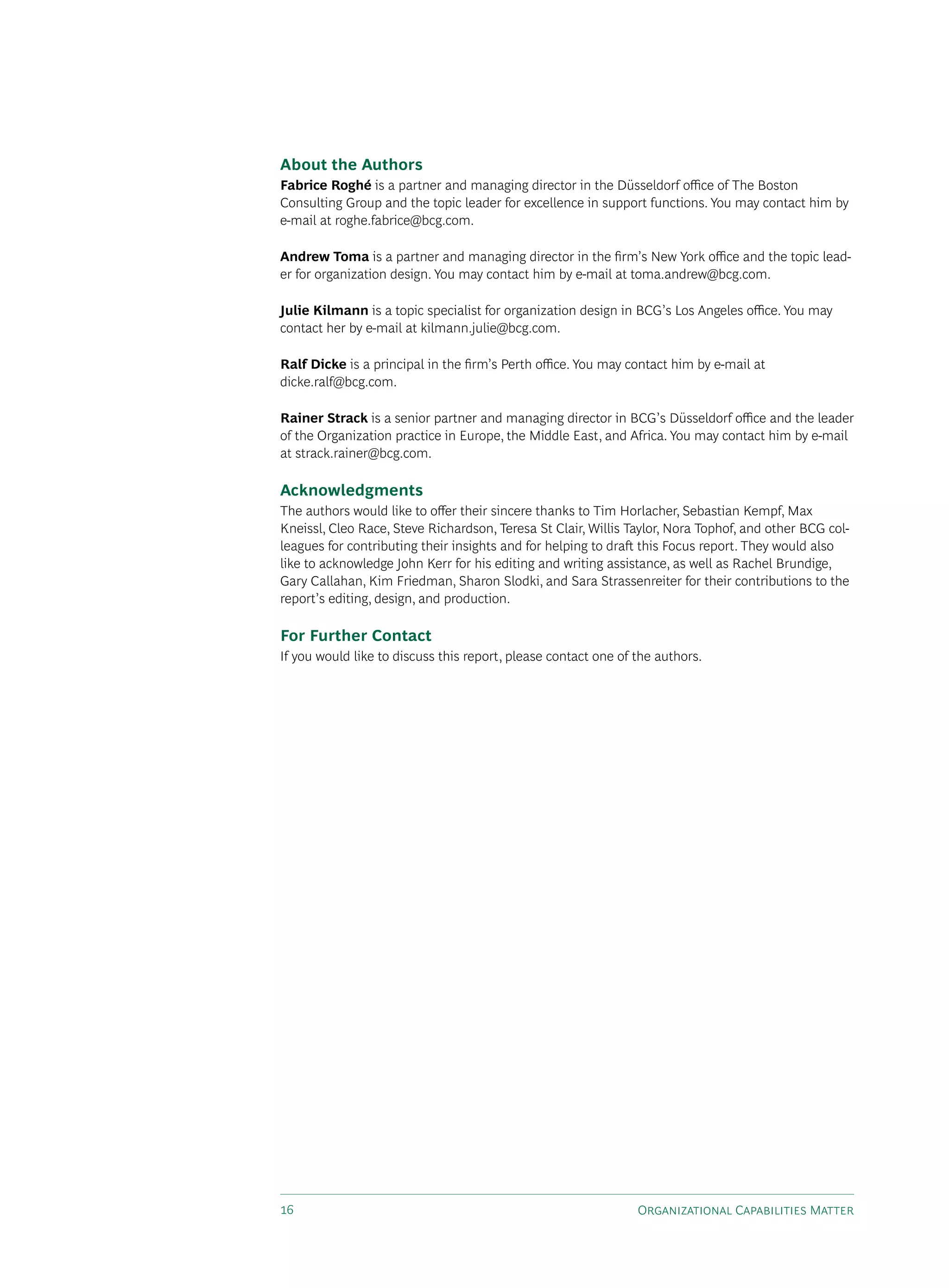 About the Authors
Fabrice Roghé is a partner and managing director in the düsseldorf office of The Boston
Consulting Group and the topic leader for excellence in support functions. You may contact him by
e-mail at roghe.fabrice@bcg.com.

Andrew Toma is a partner and managing director in the firm’s New York office and the topic lead-
er for organization design. You may contact him by e-mail at toma.andrew@bcg.com.

Julie Kilmann is a topic specialist for organization design in BCG’s Los Angeles office. You may
contact her by e-mail at kilmann.julie@bcg.com.

Ralf Dicke is a principal in the firm’s Perth office. You may contact him by e-mail at
dicke.ralf@bcg.com.

Rainer Strack is a senior partner and managing director in BCG’s düsseldorf office and the leader
of the Organization practice in Europe, the Middle East, and Africa. You may contact him by e-mail
at strack.rainer@bcg.com.

Acknowledgments
The authors would like to offer their sincere thanks to Tim Horlacher, sebastian kempf, Max
kneissl, Cleo Race, steve Richardson, Teresa st Clair, Willis Taylor, Nora Tophof, and other BCG col-
leagues for contributing their insights and for helping to draft this Focus report. They would also
like to acknowledge John kerr for his editing and writing assistance, as well as Rachel Brundige,
Gary Callahan, kim Friedman, sharon slodki, and sara strassenreiter for their contributions to the
report’s editing, design, and production.

For Further Contact
If you would like to discuss this report, please contact one of the authors.




16                                                              Organizational Capabilities Matter
 