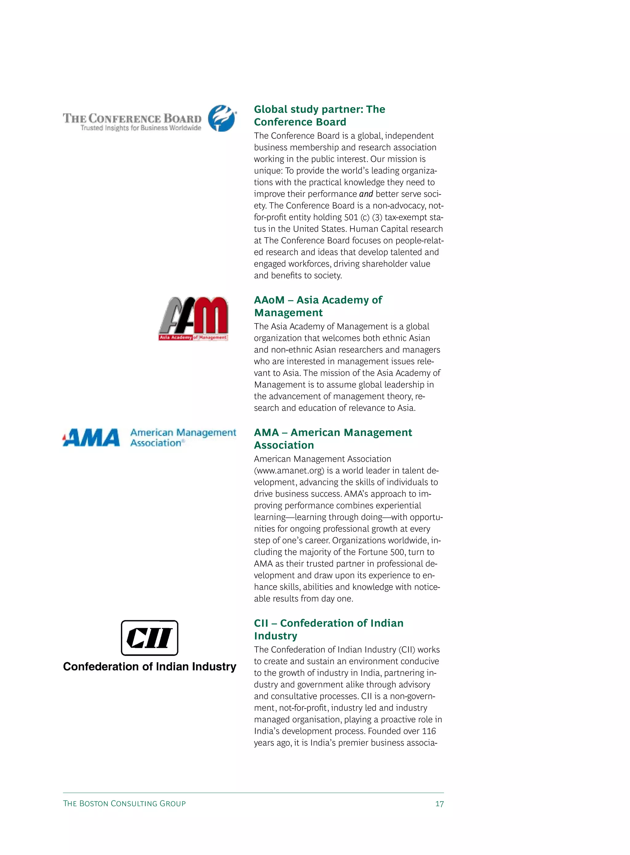 Global study partner: The
                              Conference Board
                              The Conference Board is a global, independent
                              business membership and research association
                              working in the public interest. Our mission is
                              unique: To provide the world’s leading organiza-
                              tions with the practical knowledge they need to
                              improve their performance and better serve soci-
                              ety. The Conference Board is a non-advocacy, not-
                              for-profit entity holding 501 (c) (3) tax-exempt sta-
                              tus in the United states. Human Capital research
                              at The Conference Board focuses on people-relat-
                              ed research and ideas that develop talented and
                              engaged workforces, driving shareholder value
                              and benefits to society.

                              AAoM – Asia Academy of
                              Management
                              The Asia Academy of Management is a global
                              organization that welcomes both ethnic Asian
                              and non-ethnic Asian researchers and managers
                              who are interested in management issues rele-
                              vant to Asia. The mission of the Asia Academy of
                              Management is to assume global leadership in
                              the advancement of management theory, re-
                              search and education of relevance to Asia.

                              AMA – American Management
                              Association
                              American Management Association
                              (www.amanet.org) is a world leader in talent de-
                              velopment, advancing the skills of individuals to
                              drive business success. AMA’s approach to im-
                              proving performance combines experiential
                              learning—learning through doing—with opportu-
                              nities for ongoing professional growth at every
                              step of one’s career. Organizations worldwide, in-
                              cluding the majority of the Fortune 500, turn to
                              AMA as their trusted partner in professional de-
                              velopment and draw upon its experience to en-
                              hance skills, abilities and knowledge with notice-
                              able results from day one.

                              CII – Confederation of Indian
                              Industry
                              The Confederation of Indian Industry (CII) works
                              to create and sustain an environment conducive
                              to the growth of industry in India, partnering in-
                              dustry and government alike through advisory
                              and consultative processes. CII is a non-govern-
                              ment, not-for-profit, industry led and industry
                              managed organisation, playing a proactive role in
                              India’s development process. Founded over 116
                              years ago, it is India’s premier business associa-




The Boston Consulting Group                                                     17
 