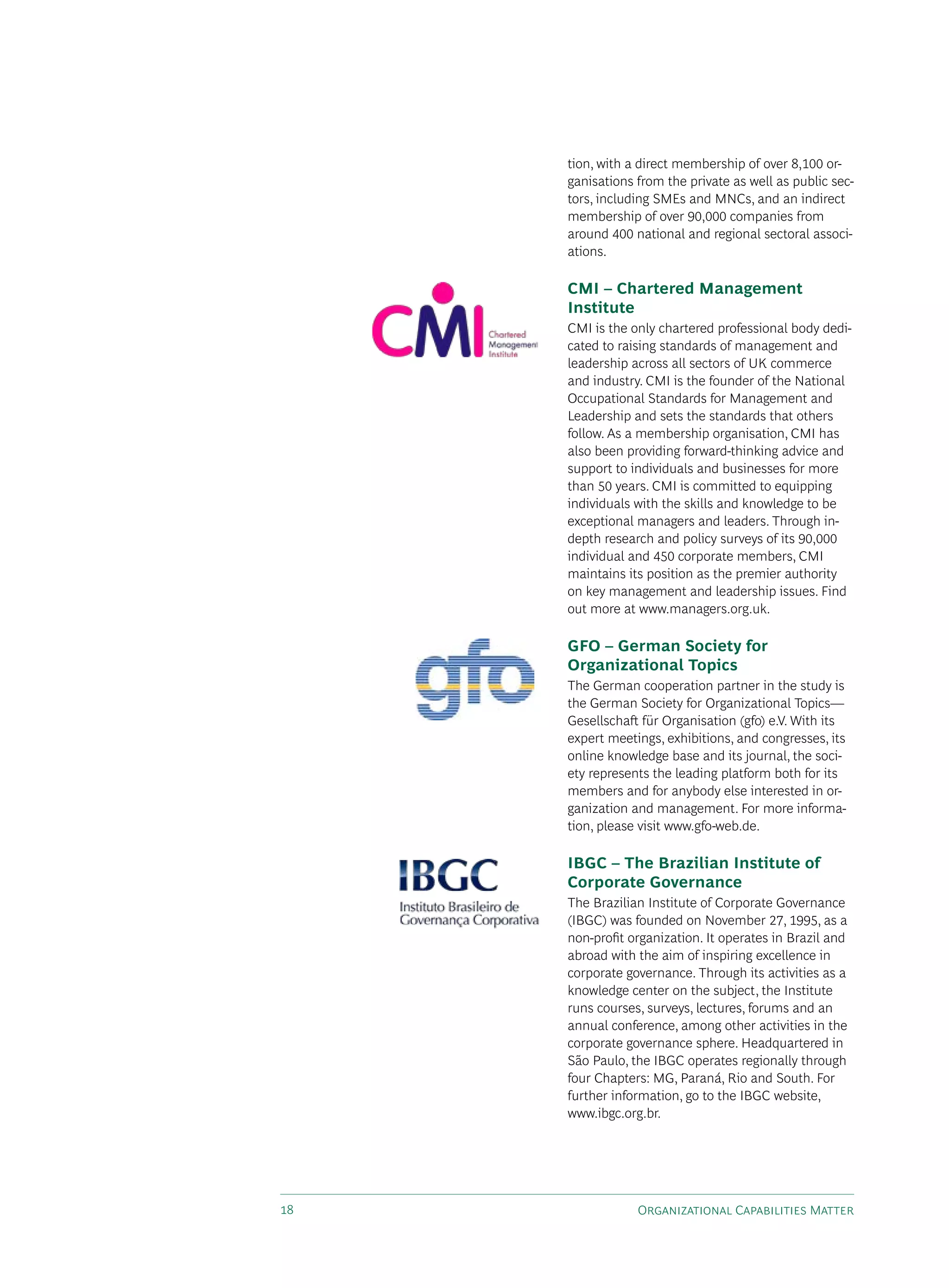 tion, with a direct membership of over 8,100 or-
     ganisations from the private as well as public sec-
     tors, including sMEs and MNCs, and an indirect
     membership of over 90,000 companies from
     around 400 national and regional sectoral associ-
     ations.

     CMI – Chartered Management
     Institute
     CMI is the only chartered professional body dedi-
     cated to raising standards of management and
     leadership across all sectors of Uk commerce
     and industry. CMI is the founder of the National
     Occupational standards for Management and
     Leadership and sets the standards that others
     follow. As a membership organisation, CMI has
     also been providing forward-thinking advice and
     support to individuals and businesses for more
     than 50 years. CMI is committed to equipping
     individuals with the skills and knowledge to be
     exceptional managers and leaders. Through in-
     depth research and policy surveys of its 90,000
     individual and 450 corporate members, CMI
     maintains its position as the premier authority
     on key management and leadership issues. Find
     out more at www.managers.org.uk.

     GFO – German Society for
     Organizational Topics
     The German cooperation partner in the study is
     the German society for Organizational Topics—
     Gesellschaft für Organisation (gfo) e.v. With its
     expert meetings, exhibitions, and congresses, its
     online knowledge base and its journal, the soci-
     ety represents the leading platform both for its
     members and for anybody else interested in or-
     ganization and management. For more informa-
     tion, please visit www.gfo-web.de.

     IBGC – The Brazilian Institute of
     Corporate Governance
     The Brazilian Institute of Corporate Governance
     (IBGC) was founded on November 27, 1995, as a
     non-profit organization. It operates in Brazil and
     abroad with the aim of inspiring excellence in
     corporate governance. Through its activities as a
     knowledge center on the subject, the Institute
     runs courses, surveys, lectures, forums and an
     annual conference, among other activities in the
     corporate governance sphere. Headquartered in
     são Paulo, the IBGC operates regionally through
     four Chapters: MG, Paraná, Rio and south. For
     further information, go to the IBGC website,
     www.ibgc.org.br.




18               Organizational Capabilities Matter
 