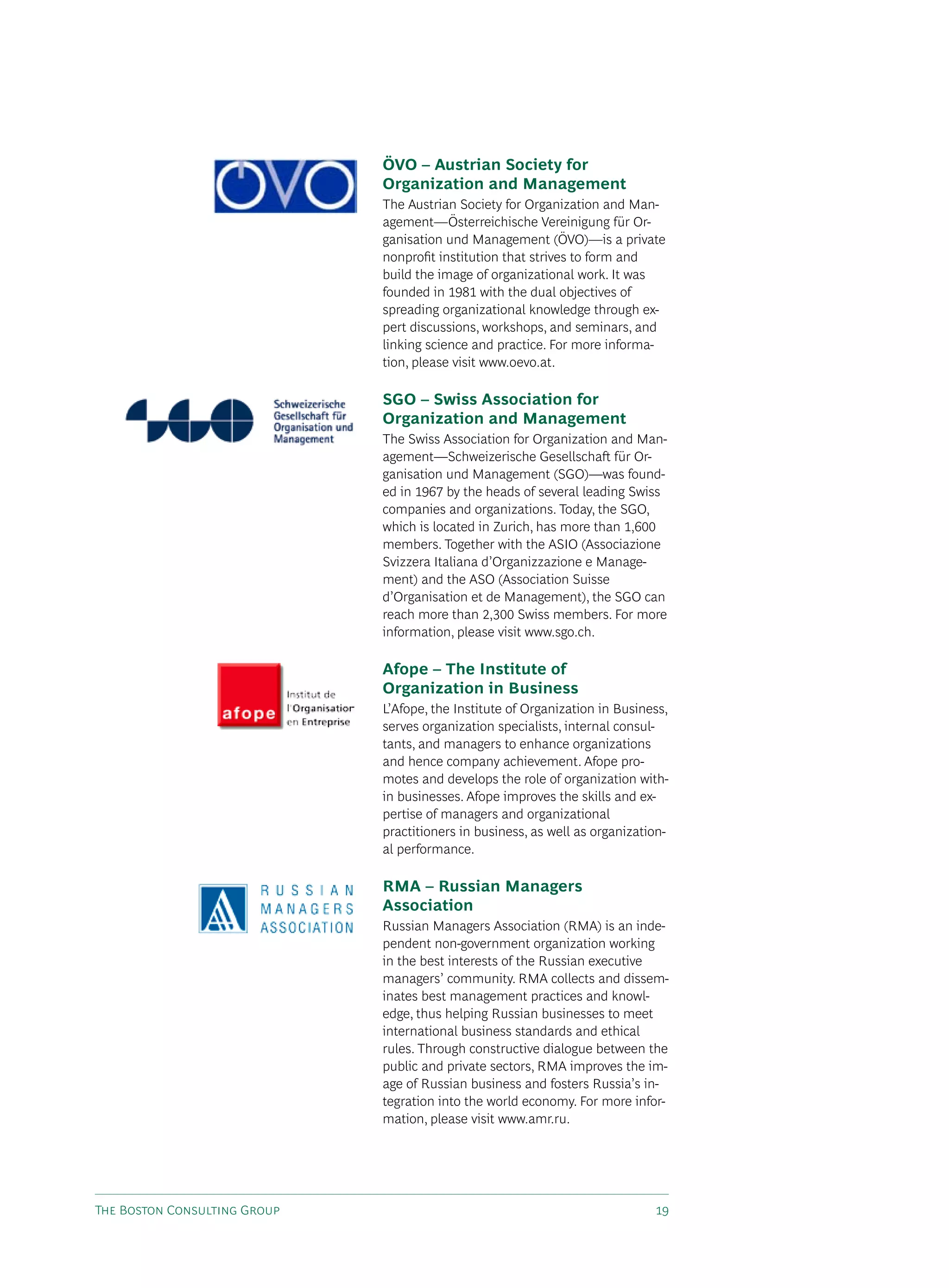 ÖVO – Austrian Society for
                              Organization and Management
                              The Austrian society for Organization and Man-
                              agement—Österreichische vereinigung für Or-
                              ganisation und Management (ÖvO)—is a private
                              nonprofit institution that strives to form and
                              build the image of organizational work. It was
                              founded in 1981 with the dual objectives of
                              spreading organizational knowledge through ex-
                              pert discussions, workshops, and seminars, and
                              linking science and practice. For more informa-
                              tion, please visit www.oevo.at.

                              SGO – Swiss Association for
                              Organization and Management
                              The swiss Association for Organization and Man-
                              agement—schweizerische Gesellschaft für Or-
                              ganisation und Management (sGO)—was found-
                              ed in 1967 by the heads of several leading swiss
                              companies and organizations. Today, the sGO,
                              which is located in Zurich, has more than 1,600
                              members. Together with the AsIO (Associazione
                              svizzera Italiana d’Organizzazione e Manage-
                              ment) and the AsO (Association suisse
                              d’Organisation et de Management), the sGO can
                              reach more than 2,300 swiss members. For more
                              information, please visit www.sgo.ch.

                              Afope – The Institute of
                              Organization in Business
                              L’Afope, the Institute of Organization in Business,
                              serves organization specialists, internal consul-
                              tants, and managers to enhance organizations
                              and hence company achievement. Afope pro-
                              motes and develops the role of organization with-
                              in businesses. Afope improves the skills and ex-
                              pertise of managers and organizational
                              practitioners in business, as well as organization-
                              al performance.

                              RMA – Russian Managers
                              Association
                              Russian Managers Association (RMA) is an inde-
                              pendent non-government organization working
                              in the best interests of the Russian executive
                              managers’ community. RMA collects and dissem-
                              inates best management practices and knowl-
                              edge, thus helping Russian businesses to meet
                              international business standards and ethical
                              rules. Through constructive dialogue between the
                              public and private sectors, RMA improves the im-
                              age of Russian business and fosters Russia’s in-
                              tegration into the world economy. For more infor-
                              mation, please visit www.amr.ru.




The Boston Consulting Group                                                   19
 