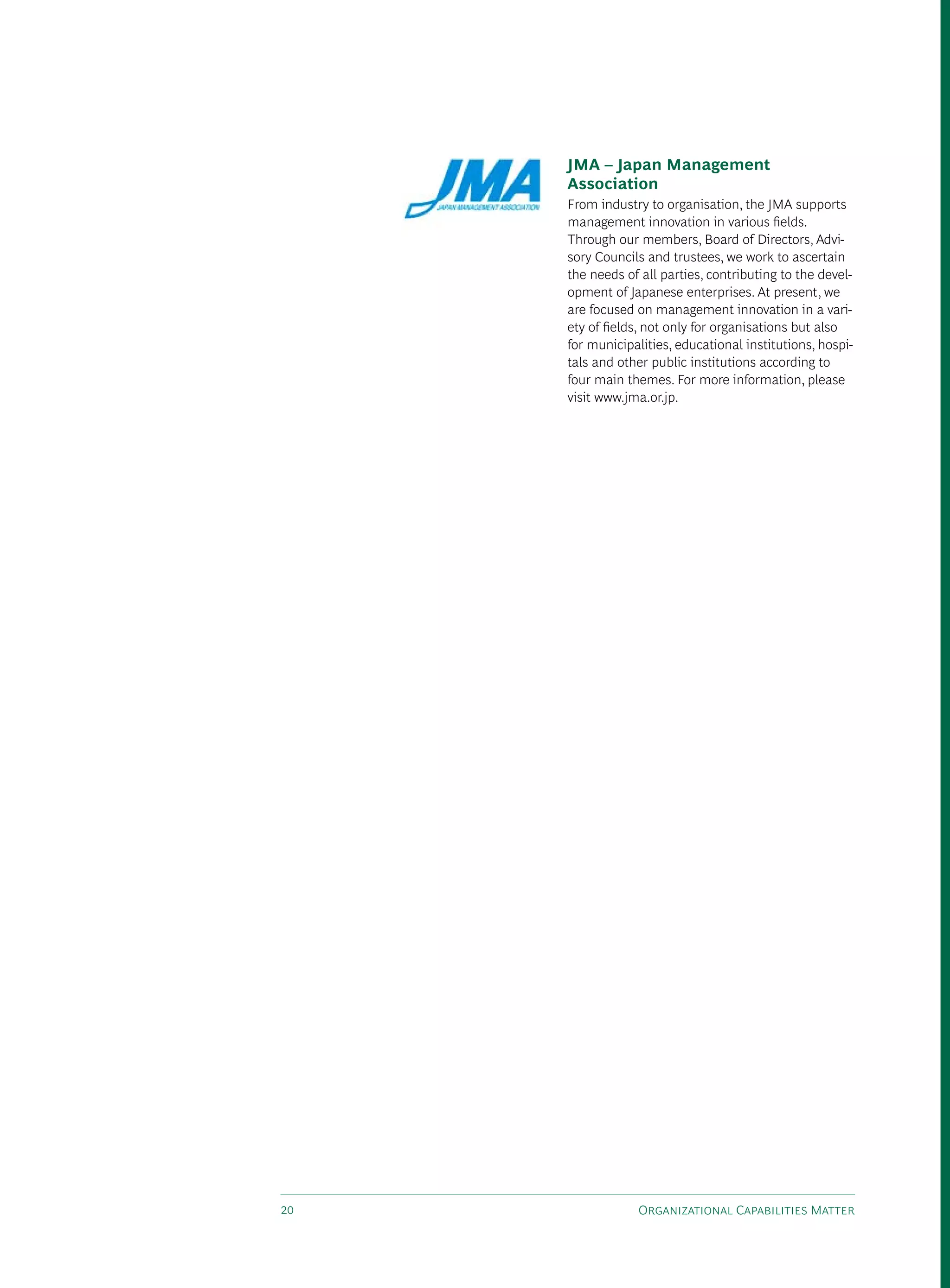 JMA – Japan Management
     Association
     From industry to organisation, the JMA supports
     management innovation in various fields.
     Through our members, Board of directors, Advi-
     sory Councils and trustees, we work to ascertain
     the needs of all parties, contributing to the devel-
     opment of Japanese enterprises. At present, we
     are focused on management innovation in a vari-
     ety of fields, not only for organisations but also
     for municipalities, educational institutions, hospi-
     tals and other public institutions according to
     four main themes. For more information, please
     visit www.jma.or.jp.




20               Organizational Capabilities Matter
 