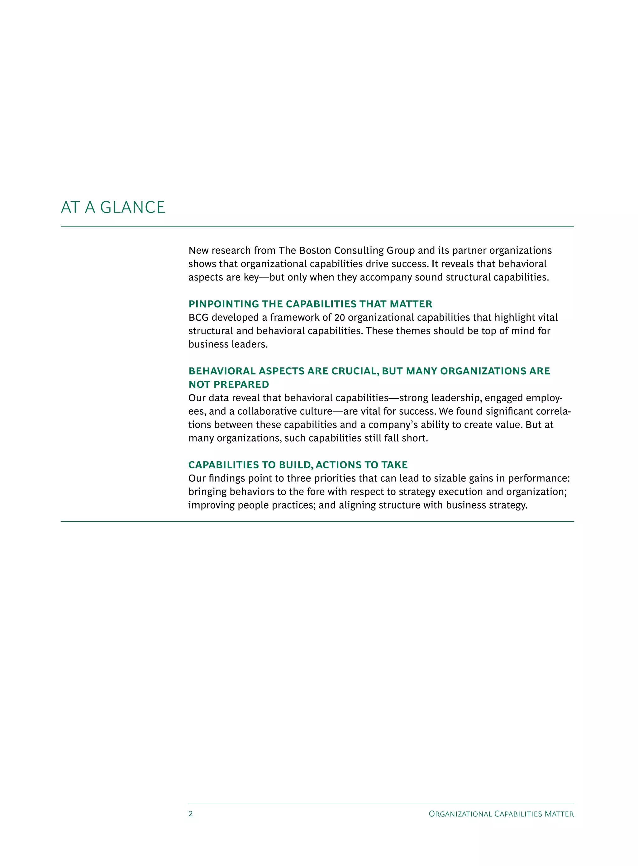 AT A GLANCE

              New research from The Boston Consulting Group and its partner organizations
              shows that organizational capabilities drive success. It reveals that behavioral
              aspects are key—but only when they accompany sound structural capabilities.

              PINPOINTING THE CAPABILITIES THAT MATTER
              BCG developed a framework of 20 organizational capabilities that highlight vital
              structural and behavioral capabilities. These themes should be top of mind for
              business leaders.

              BEHAVIORAL ASPECTS ARE CRUCIAL, BUT MANY ORGANIZATIONS ARE
              NOT PREPARED
              Our data reveal that behavioral capabilities—strong leadership, engaged employ-
              ees, and a collaborative culture—are vital for success. We found significant correla-
              tions between these capabilities and a company’s ability to create value. But at
              many organizations, such capabilities still fall short.

              CAPABILITIES TO BUILD, ACTIONS TO TAKE
              Our findings point to three priorities that can lead to sizable gains in performance:
              bringing behaviors to the fore with respect to strategy execution and organization;
              improving people practices; and aligning structure with business strategy.




              2                                                    Organizational Capabilities Matter
 