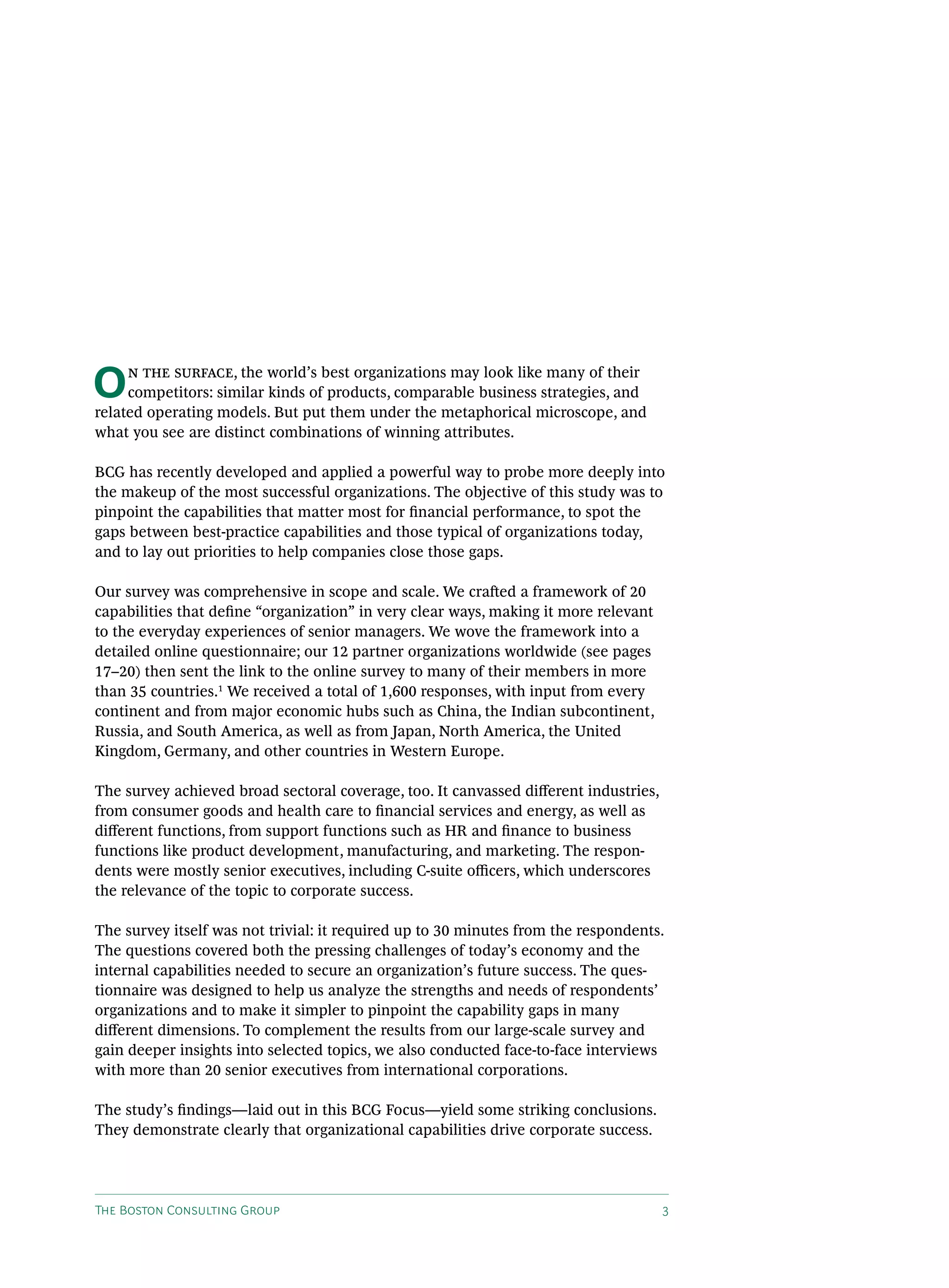 O    n the surface, the world’s best organizations may look like many of their
     competitors: similar kinds of products, comparable business strategies, and
related operating models. But put them under the metaphorical microscope, and
what you see are distinct combinations of winning attributes.

BCG has recently developed and applied a powerful way to probe more deeply into
the makeup of the most successful organizations. The objective of this study was to
pinpoint the capabilities that matter most for financial performance, to spot the
gaps between best-practice capabilities and those typical of organizations today,
and to lay out priorities to help companies close those gaps.

Our survey was comprehensive in scope and scale. We crafted a framework of 20
capabilities that define “organization” in very clear ways, making it more relevant
to the everyday experiences of senior managers. We wove the framework into a
detailed online questionnaire; our 12 partner organizations worldwide (see pages
17–20) then sent the link to the online survey to many of their members in more
than 35 countries.1 We received a total of 1,600 responses, with input from every
continent and from major economic hubs such as China, the Indian subcontinent,
Russia, and South America, as well as from Japan, North America, the United
Kingdom, Germany, and other countries in Western Europe.

The survey achieved broad sectoral coverage, too. It canvassed different industries,
from consumer goods and health care to financial services and energy, as well as
different functions, from support functions such as HR and finance to business
functions like product development, manufacturing, and marketing. The respon-
dents were mostly senior executives, including C-suite officers, which underscores
the relevance of the topic to corporate success.

The survey itself was not trivial: it required up to 30 minutes from the respondents.
The questions covered both the pressing challenges of today’s economy and the
internal capabilities needed to secure an organization’s future success. The ques-
tionnaire was designed to help us analyze the strengths and needs of respondents’
organizations and to make it simpler to pinpoint the capability gaps in many
different dimensions. To complement the results from our large-scale survey and
gain deeper insights into selected topics, we also conducted face-to-face interviews
with more than 20 senior executives from international corporations.

The study’s findings—laid out in this BCG Focus—yield some striking conclusions.
They demonstrate clearly that organizational capabilities drive corporate success.




The Boston Consulting Group                                                            3
 