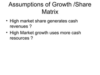 Assumptions of Growth /Share
Matrix
• High market share generates cash
revenues ?
• High Market growth uses more cash
resources ?

 