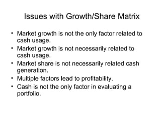 Issues with Growth/Share Matrix
• Market growth is not the only factor related to
cash usage.
• Market growth is not necessarily related to
cash usage.
• Market share is not necessarily related cash
generation.
• Multiple factors lead to profitability.
• Cash is not the only factor in evaluating a
portfolio.

 