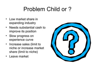 Problem Child or ?
• Low market share in
expanding industry
• Needs substantial cash to
improve its position
• Slow progress on
experience curve
• Increase sales (limit to
niche or increase market
share (limit to niche)
• Leave market

 