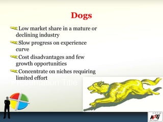 Low market share in a mature or
declining industry
Slow progress on experience
curve
Cost disadvantages and few
growth opportunities
Concentrate on niches requiring
limited effort
 