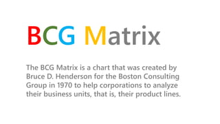 The BCG Matrix is a chart that was created by
Bruce D. Henderson for the Boston Consulting
Group in 1970 to help corporations to analyze
their business units, that is, their product lines.
BCG Matrix
 
