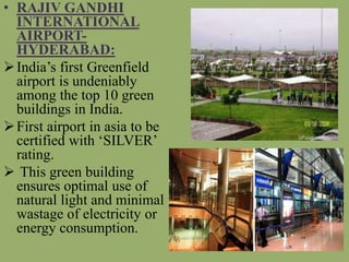 • RAJIV GANDHI
INTERNATIONAL
AIRPORT-
HYDERABAD:
India’s first Greenfield
airport is undeniably
among the top 10 green
buildings in India.
First airport in asia to be
certified with ‘SILVER’
rating.
 This green building
ensures optimal use of
natural light and minimal
wastage of electricity or
energy consumption.
 