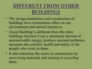 DIFFERENT FROM OTHER
BUILDINGS
• The design,maintaince and construction of
buildings have tremendous effect on our
enviornment and natural resources.
• Green Building is different from the other
buildings because it use a minimum amount of
nonrenewable energy, produce minimal pollution,
increases the comfort, health and safety of the
people who work in them.
• It also minimize the waste in construction by
recovering materials and reusing or recycling
them.
 