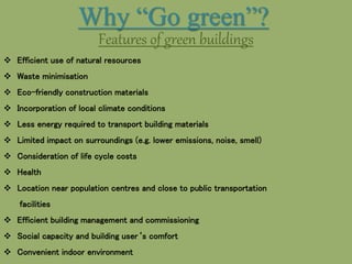 Why “Go green”?
Features of green buildings
 Efficient use of natural resources
 Waste minimisation
 Eco-friendly construction materials
 Incorporation of local climate conditions
 Less energy required to transport building materials
 Limited impact on surroundings (e.g. lower emissions, noise, smell)
 Consideration of life cycle costs
 Health
 Location near population centres and close to public transportation
facilities
 Efficient building management and commissioning
 Social capacity and building user‘s comfort
 Convenient indoor environment
 