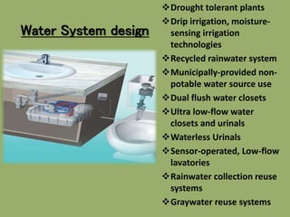 Water System design
Drought tolerant plants
Drip irrigation, moisture-
sensing irrigation
technologies
Recycled rainwater system
Municipally-provided non-
potable water source use
Dual flush water closets
Ultra low-flow water
closets and urinals
Waterless Urinals
Sensor-operated, Low-flow
lavatories
Rainwater collection reuse
systems
Graywater reuse systems
 