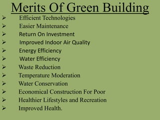 Merits Of Green Building
 Efficient Technologies
 Easier Maintenance
 Return On Investment
 Improved Indoor Air Quality
 Energy Efficiency
 Water Efficiency
 Waste Reduction
 Temperature Moderation
 Water Conservation
 Economical Construction For Poor
 Healthier Lifestyles and Recreation
 Improved Health.
 