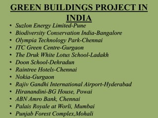 GREEN BUILDINGS PROJECT IN
INDIA
• Suzlon Energy Limited-Pune
• Biodiversity Conservation India-Bangalore
• Olympia Technology Park-Chennai
• ITC Green Centre-Gurgaon
• The Druk White Lotus School-Ladakh
• Doon School-Dehradun
• Raintree Hotels-Chennai
• Nokia-Gurgaon
• Rajiv Gandhi International Airport-Hyderabad
• Hiranandini-BG House, Powai
• ABN Amro Bank, Chennai
• Palais Royale at Worli, Mumbai
• Punjab Forest Complex,Mohali
 