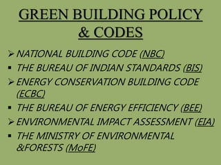 GREEN BUILDING POLICY
& CODES
NATIONAL BUILDING CODE (NBC)
 THE BUREAU OF INDIAN STANDARDS (BIS)
ENERGY CONSERVATION BUILDING CODE
(ECBC)
 THE BUREAU OF ENERGY EFFICIENCY (BEE)
ENVIRONMENTAL IMPACT ASSESSMENT (EIA)
 THE MINISTRY OF ENVIRONMENTAL
&FORESTS (MoFE)
 