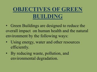 OBJECTIVES OF GREEN
BUILDING
• Green Buildings are designed to reduce the
overall impact on human health and the natural
environment by the following ways:
• Using energy, water and other resources
efficiently.
• By reducing waste, pollution, and
environmental degradation.
 