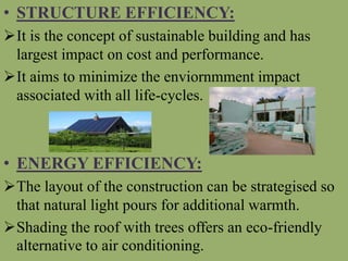 • STRUCTURE EFFICIENCY:
It is the concept of sustainable building and has
largest impact on cost and performance.
It aims to minimize the enviornmment impact
associated with all life-cycles.
• ENERGY EFFICIENCY:
The layout of the construction can be strategised so
that natural light pours for additional warmth.
Shading the roof with trees offers an eco-friendly
alternative to air conditioning.
 