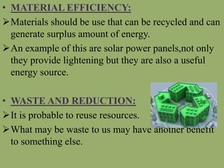 • MATERIAL EFFICIENCY:
Materials should be use that can be recycled and can
generate surplus amount of energy.
An example of this are solar power panels,not only
they provide lightening but they are also a useful
energy source.
• WASTE AND REDUCTION:
It is probable to reuse resources.
What may be waste to us may have another benefit
to something else.
 