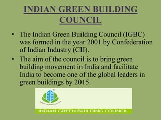 INDIAN GREEN BUILDING
COUNCIL
• The Indian Green Building Council (IGBC)
was formed in the year 2001 by Confederation
of Indian Industry (CII).
• The aim of the council is to bring green
building movement in India and facilitate
India to become one of the global leaders in
green buildings by 2015.
 