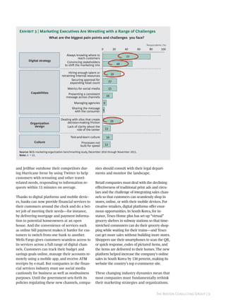 E  | Marketing Executives Are Wrestling with a Range of Challenges
                          What are the biggest pain points and challenges you face?

                                                                                                     Respondents (%)
                                                                   0             20        40   60     80       100
                                      Always knowing where to
                                               reach customers                             77
         Digital strategy              Convincing stakeholders
                                     to shi the marketing mix                        48

                                       Hiring enough talent or                  29
                                  retraining internal resources
                                          Securing approval for
                                         expanding head count               23

                                       Metrics for social media             23
           Capabilities                Presenting a consistent
                                      message across channels              16

                                            Managing agencies          6
                                          Sharing the message
                                            with the consumer 3

                                  Dealing with silos that create
                                      decision-making friction                  29
          Organization
             design                   Lack of clarity about the
                                              role of the center       13

                                         Test-and-learn culture            16
             Culture                              Processes not
                                                 built for speed       13

  Source: BCG marketing-organization benchmarking study, December 2010 through November 2011.
  Note: n = 31.




and JetBlue outshone their competitors dur-                  nies should consult with their legal depart-
ing Hurricane Irene by using Twitter to help                 ments and monitor the landscape.
customers with rerouting and other travel-
related needs, responding to information re-                 Retail companies must deal with the declining
quests within 15 minutes on average.                         effectiveness of traditional print ads and circu-
                                                             lars and the challenge of integrating sales chan-
Thanks to digital platforms and mobile devic-                nels so that customers can seamlessly shop in
es, banks can now provide financial services to              stores, online, or with their mobile devices. For
their customers around the clock and do a bet-               creative retailers, digital platforms offer enor-
ter job of meeting their needs—for instance,                 mous opportunities. In South Korea, for in-
by delivering mortgage and payment informa-                  stance, Tesco Home plus has set up “virtual”
tion to potential homeowners at an open                      grocery shelves in subway stations so that time-
house. And the convenience of services such                  stretched commuters can do their grocery shop-
as online bill payment makes it harder for cus-              ping while waiting for their trains—and Tesco
tomers to switch from one bank to another.                   can get more sales without building more stores.
Wells Fargo gives customers seamless access to               Shoppers use their smartphones to scan the QR,
its services across a full range of digital chan-            or quick response, codes of pictured items, and
nels. Customers can track their budget and                   the items are delivered to their homes. The new
savings goals online, manage their accounts re-              platform helped increase the company’s online
motely using a mobile app, and receive ATM                   sales in South Korea by 130 percent, making its
receipts by e-mail. But companies in the finan-              website the country’s top e-commerce site.
cial services industry must use social media
cautiously for business as well as nonbusiness               These changing industry dynamics mean that
purposes. Until the government sets forth its                most companies must fundamentally rethink
policies regulating these new channels, compa-               their marketing strategies and organizations.


                                                                                                            T B C G | 
 