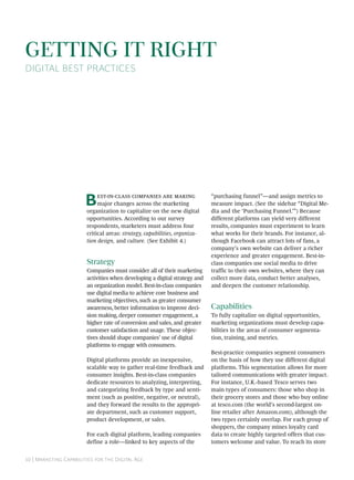 GETTING IT RIGHT
DIGITAL BEST PRACTICES




                       B     --   
                             major changes across the marketing
                        organization to capitalize on the new digital
                                                                            “purchasing funnel”—and assign metrics to
                                                                            measure impact. (See the sidebar “Digital Me-
                                                                            dia and the ‘Purchasing Funnel.’”) Because
                        opportunities. According to our survey              different platforms can yield very different
                        respondents, marketers must address four            results, companies must experiment to learn
                        critical areas: strategy, capabilities, organiza-   what works for their brands. For instance, al-
                        tion design, and culture. (See Exhibit 4.)          though Facebook can attract lots of fans, a
                                                                            company’s own website can deliver a richer
                                                                            experience and greater engagement. Best-in-
                        Strategy                                            class companies use social media to drive
                        Companies must consider all of their marketing      traffic to their own websites, where they can
                        activities when developing a digital strategy and   collect more data, conduct better analyses,
                        an organization model. Best-in-class companies      and deepen the customer relationship.
                        use digital media to achieve core business and
                        marketing objectives, such as greater consumer
                        awareness, better information to improve deci-      Capabilities
                        sion making, deeper consumer engagement, a          To fully capitalize on digital opportunities,
                        higher rate of conversion and sales, and greater    marketing organizations must develop capa-
                        customer satisfaction and usage. These objec-       bilities in the areas of consumer segmenta-
                        tives should shape companies’ use of digital        tion, training, and metrics.
                        platforms to engage with consumers.
                                                                            Best-practice companies segment consumers
                        Digital platforms provide an inexpensive,           on the basis of how they use different digital
                        scalable way to gather real-time feedback and       platforms. This segmentation allows for more
                        consumer insights. Best-in-class companies          tailored communications with greater impact.
                        dedicate resources to analyzing, interpreting,      For instance, U.K.-based Tesco serves two
                        and categorizing feedback by type and senti-        main types of consumers: those who shop in
                        ment (such as positive, negative, or neutral),      their grocery stores and those who buy online
                        and they forward the results to the appropri-       at tesco.com (the world’s second-largest on-
                        ate department, such as customer support,           line retailer after Amazon.com), although the
                        product development, or sales.                      two types certainly overlap. For each group of
                                                                            shoppers, the company mines loyalty card
                        For each digital platform, leading companies        data to create highly targeted offers that cus-
                        define a role—linked to key aspects of the          tomers welcome and value. To reach its store


 | M C   D A
 