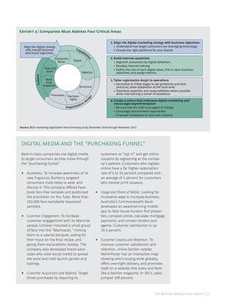 E  | Companies Must Address Four Critical Areas

                                                                                    1. Align the digital marketing strategy with business objectives
     Align the digital strategy                                                        • Understand how target consumers are leveraging technology
      with overall business                         Cap                                • Choose the right platforms for your brands
      and brand objectives                              ab
                                                          ili
                                                             tie
                                Consumer                                            2. Build internal capabilities




                                                                      s
                                  focus           Talent                               • Segment consumers by digital behaviors
                                                                                       • Develop internal training
                         Test and                                                      • Deﬁne the role of each digital asset, link to clear business
                          learn                             Metrics                      objectives, and assign metrics
               Culture




                           Real-                                                    3. Tailor organization design to operations
                           time
                         response                                                      • Centralize in initial stages to set guidelines and best
                                                         Structure                       practices; allow adaptation at the local level
                                                                                       • Distribute expertise and responsibilities where possible
                              Processes                                                  while maintaining a center of excellence
                                           Decision
                                                                      n
                                                                     ig




                                            rights                   es             4. Create a culture that embraces digital marketing and
                                                                nd                     encourages experimentation
                                                          tio
                                          Or   ga n i z a                              • Be sure that the CEO is an agent of change
                                                                                       • Encourage test-and-learn approaches
                                                                                       • Empower employees to react and respond



Source: BCG marketing-organization benchmarking study, December 2010 through November 2011.




 DIGITAL MEDIA AND THE “PURCHASING FUNNEL”
 Best-in-class companies use digital media                                    customers to “opt in” and get online
 to target consumers as they move through                                     coupons by registering at the compa-
 the “purchasing funnel.”                                                     ny’s website. Customers who register
                                                                              online have a far higher redemption
 •     Awareness. To increase awareness of its                                rate of 5 to 10 percent compared with
       new fragrance, Burberry targeted                                       an average of 1 percent for customers
       consumers most likely to wear and                                      who receive print coupons.
       discuss it. The company oﬀered Face-
       book fans free samples and publicized                              •   Usage and Share of Wallet. Looking for
       the promotion on You Tube. More than                                   innovative ways to increase business,
       250,000 fans worldwide requested                                       Australia’s Commonwealth Bank
       samples.                                                               developed an award-winning mobile
                                                                              app to help house hunters ﬁnd proper-
 •     Customer Engagement. To increase                                       ties, compare prices, calculate mortgage
       customer engagement with its Marmite                                   payments, and contact lenders and
       spread, Unilever inducted a small group                                agents. Customer satisfaction is up
       of fans into the “Marmarati,” inviting                                 10.4 percent.
       them to a special banquet, asking for
       their input on the ﬁnal recipe, and                                •   Customer Loyalty and Retention. To
       giving them early-edition bottles. The                                 improve customer satisfaction and
       company also developed brand advo-                                     retention, online fashion retailer
       cates who used social media to spread                                  Net-A-Porter has an interactive map
       the word and hold launch parties and                                   showing who’s buying what globally,
       tastings.                                                              oﬀers overnight delivery, and promotes
                                                                              itself on a website that looks and feels
 •     Customer Acquisition and Referral. Target                              like a fashion magazine. In 2011, sales
       drives purchases by requiring its                                      jumped 108 percent.



                                                                                                                      T B C G | 
 