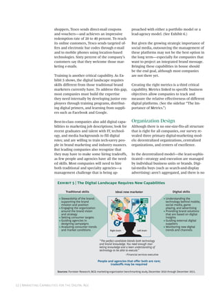 shoppers, Tesco sends direct-mail coupons                      proached with either a portfolio model or a
                        and vouchers—and achieves an impressive                        lead-agency model. (See Exhibit 6.)
                        redemption rate of 20 to 40 percent. To reach
                        its online customers, Tesco sends targeted of-                 But given the growing strategic importance of
                        fers and electronic bar codes through e-mail                   social media, outsourcing the management of
                        and to mobile phones using location-based                      these platforms may not be the best option in
                        technologies. Sixty percent of the company’s                   the long term—especially for companies that
                        customers say that they welcome those mar-                     want to project an integrated brand message.
                        keting e-mails.                                                Bringing these capabilities in house should
                                                                                       be the end goal, although most companies
                        Training is another critical capability. As Ex-                are not there yet.
                        hibit 5 shows, the digital landscape requires
                        skills different from those traditional brand                  Creating the right metrics is a third critical
                        marketers currently have. To address this gap,                 capability. Metrics linked to specific business
                        most companies must build the expertise                        objectives allow companies to track and
                        they need internally by developing junior em-                  measure the relative effectiveness of different
                        ployees through training programs, distribut-                  digital platforms. (See the sidebar “The Im-
                        ing digital primers, and learning from suppli-                 portance of Metrics.”)
                        ers such as Facebook and Google.

                        Best-in-class companies also add digital capa-                 Organization Design
                        bilities to marketing job descriptions; look for               Although there is no one-size-fits-all structure
                        recent graduates and talent with IT, technol-                  that is right for all companies, our survey re-
                        ogy, and media backgrounds to fill digital                     vealed three primary digital-marketing mod-
                        roles; and are willing to train tech-savvy peo-                els: decentralized organizations, centralized
                        ple in brand marketing and industry nuances.                   organizations, and centers of excellence.
                        But leading companies also recognize that
                        they may have to make some hiring tradeoffs,                   In the decentralized model—the least-sophis-
                        as few people and agencies have all the need-                  ticated—strategy and execution are managed
                        ed skills. Most companies will need to hire                    by individual business units or brands. Digi-
                        both traditional and specialty agencies—a                      tal-media buys (such as search-and-display
                        management challenge that is being ap-                         advertising) aren’t aggregated, and there is no

                          E  | The Digital Landscape Requires New Capabilities

                                Traditional skills                       Ideal new marketer                             Digital skills

                           • Stewardship of the brand;                                                            • Understanding the
                             supporting the brand                                                                   technology behind mobile,
                             mission and position                                                                   social media, game
                           • Engaging the organization                                                              playing, and advertising
                             around the brand vision                                                              • Providing brand solutions
                             and strategy                                                                           that are based on digital
                           • Setting consumer targets                                                               insights
                           • Guiding agencies in                                                                  • Guiding external digital
                             designing campaigns                                                                    suppliers
                           • Analyzing consumer trends                                                            • Monitoring new digital
                             and market conditions                  Right brain                                     trends and channels


                                                            “The perfect candidate blends both technology
                                                            and brand knowledge. You need enough mar-
                                                            keting knowledge and a keen understanding of
                                                            technology to be able to execute.”
                                                                                  –Financial services executive

                                                          People and agencies that offer both are rare;
                                                                   tradeoffs may be required

                          Sources: Forrester Research; BCG marketing-organization benchmarking study, December 2010 through December 2011.




 | M C   D A
 