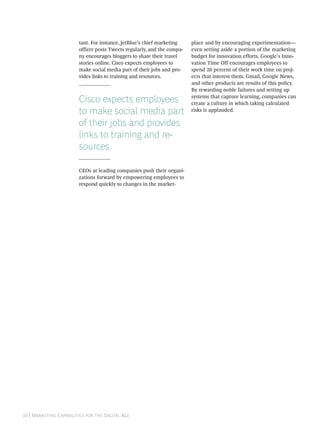 tant. For instance, JetBlue’s chief marketing    place and by encouraging experimentation—
                        officer posts Tweets regularly, and the compa-   even setting aside a portion of the marketing
                        ny encourages bloggers to share their travel     budget for innovation efforts. Google’s Inno-
                        stories online. Cisco expects employees to       vation Time Off encourages employees to
                        make social media part of their jobs and pro-    spend 20 percent of their work time on proj-
                        vides links to training and resources.           ects that interest them. Gmail, Google News,
                                                                         and other products are results of this policy.
                                                                         By rewarding noble failures and setting up

                        Cisco expects employees                          systems that capture learning, companies can
                                                                         create a culture in which taking calculated
                        to make social media part                        risks is applauded.

                        of their jobs and provides
                        links to training and re-
                        sources.

                        CEOs at leading companies push their organi-
                        zations forward by empowering employees to
                        respond quickly to changes in the market-




 | M C   D A
 