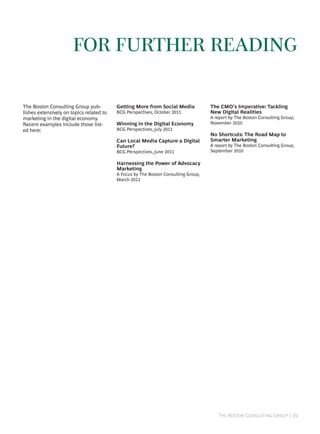 FOR FURTHER READING

The Boston Consulting Group pub-          Getting More from Social Media            The CMO’s Imperative: Tackling
lishes extensively on topics related to   BCG Perspectives, October 2011            New Digital Realities
marketing in the digital economy.                                                   A report by The Boston Consulting Group,
Recent examples include those list-       Winning in the Digital Economy            November 2010
ed here:                                  BCG Perspectives, July 2011
                                                                                    No Shortcuts: The Road Map to
                                          Can Local Media Capture a Digital         Smarter Marketing
                                          Future?                                   A report by The Boston Consulting Group,
                                          BCG Perspectives, June 2011               September 2010

                                          Harnessing the Power of Advocacy
                                          Marketing
                                          A Focus by The Boston Consulting Group,
                                          March 2011




                                                                                       T B C G | 
 