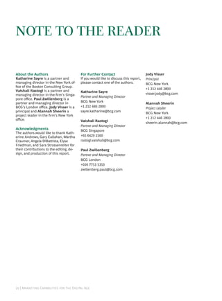 NOTE TO THE READER

About the Authors                         For Further Contact                         Jody Visser
Katharine Sayre is a partner and          If you would like to discuss this report,   Principal
managing director in the New York of-     please contact one of the authors.          BCG New York
ﬁce of the Boston Consulting Group.
                                                                                      +1 212 446 2800
Vaishali Rastogi is a partner and         Katharine Sayre
managing director in the ﬁrm’s Singa-                                                 visser.jody@bcg.com
                                          Partner and Managing Director
pore oﬃce. Paul Zwillenberg is a
partner and managing director in          BCG New York
                                                                                      Alannah Sheerin
BCG’s London oﬃce. Jody Visser is a       +1 212 446 2800
                                                                                      Project Leader
principal and Alannah Sheerin a           sayre.katharine@bcg.com
                                                                                      BCG New York
project leader in the ﬁrm’s New York
oﬃce.                                                                                 +1 212 446 2800
                                          Vaishali Rastogi
                                                                                      sheerin.alannah@bcg.com
                                          Partner and Managing Director
Acknowledgments                           BCG Singapore
The authors would like to thank Kath-
erine Andrews, Gary Callahan, Martha      +65 6429 2500
Craumer, Angela DiBattista, Elyse         rastogi.vaishali@bcg.com
Friedman, and Sara Strassenreiter for
their contributions to the editing, de-   Paul Zwillenberg
sign, and production of this report.      Partner and Managing Director
                                          BCG London
                                          +020 7753 5353
                                          zwillenberg.paul@bcg.com




 | M C   D A
 