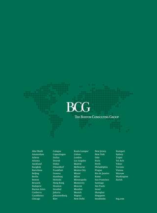 Abu Dhabi      Cologne        Kuala Lumpur   New Jersey       Stuttgart
Amsterdam      Copenhagen     Lisbon         New York         Sydney
Athens         Dallas         London         Oslo             Taipei
Atlanta        Detroit        Los Angeles    Paris            Tel Aviv
Auckland       Dubai          Madrid         Perth            Tokyo
Bangkok        Düsseldorf     Melbourne      Philadelphia     Toronto
Barcelona      Frankfurt      Mexico City    Prague           Vienna
Beijing        Geneva         Miami          Rio de Janeiro   Warsaw
Berlin         Hamburg        Milan          Rome             Washington
Boston         Helsinki       Minneapolis    San Francisco    Zurich
Brussels       Hong Kong      Monterrey      Santiago
Budapest       Houston        Moscow         São Paulo
Buenos Aires   Istanbul       Mumbai         Seoul
Canberra       Jakarta        Munich         Shanghai
Casablanca     Johannesburg   Nagoya         Singapore
Chicago        Kiev           New Delhi      Stockholm        bcg.com
 