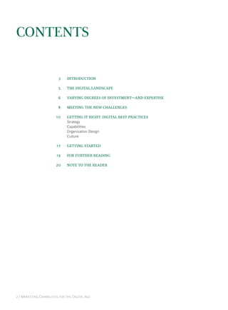 CONTENTS


                              INTRODUCTION

                              THE DIGITAL LANDSCAPE

                              VARYING DEGREES OF INVESTMENTAND EXPERTISE

                              MEETING THE NEW CHALLENGES

                             GETTING IT RIGHT: DIGITAL BEST PRACTICES
                               Strategy
                               Capabilities
                               Organization Design
                               Culture

                             GETTING STARTED

                             FOR FURTHER READING

                             NOTE TO THE READER




 | M C   D A
 