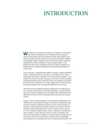 INTRODUCTION




W          revolution. The Internet, social media,
       and mobile technologies have transformed how consumers
interact with brands and how companies market their products and
services. Besides having an eﬀective strategy that integrates tradition-
al and digital media, companies need to restructure their marketing
organizations to fully capitalize on today’s opportunities—a far
harder and more time-consuming task. But too many companies are
jumping onto the digital bandwagon without thinking through this
critical step.

Success requires a fundamentally different mindset. Unlike traditional
media—purchased airtime or ad space—social media such as Face-
book pages and Twitter “handles” are free. But they do require a com-
mitment of resources: people, training, new-content creation, tracking,
and follow-through. Just as important, these new platforms mean that
for the first time, companies can easily engage with consumers direct-
ly, but the learning curve for doing this effectively can be steep.

All of this means rethinking traditional approaches to marketing. As
we note later in this report, the specific challenges and opportunities
vary from industry to industry, and companies must understand those
differences as they craft their strategies and restructure their organi-
zations.

To gain a better understanding of how marketing organizations are
dealing with these profound changes, The Boston Consulting Group
recently surveyed marketing executives at more than 30 major cor-
porations, approximately two-thirds of which were Fortune 500 mul-
tinationals based throughout Asia, Europe, Latin America, and the
U.S. The companies represented a range of industries, including con-
sumer products, retail, financial services, media, technology, and
travel. Each participant completed an online survey and took part in
a one-hour interview. Our goal was to identify the key challenges
that companies are wrestling with, the best practices that leaders are


                                                               T B C G | 
 