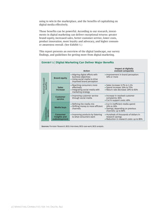 using to win in the marketplace, and the benefits of capitalizing on
                        digital media effectively.

                        Those benefits can be powerful. According to our research, invest-
                        ments in digital marketing can deliver exceptional returns: greater
                        brand equity, increased sales, better customer service, lower costs,
                        product innovation, more loyalty and advocacy, and higher consum-
                        er awareness overall. (See Exhibit 1.)

                        This report presents an overview of the digital landscape, our survey
                        findings, and guidelines for getting more from digital marketing.


                          E  | Digital Marketing Can Deliver Major Beneﬁts

                                                                                                                Impact at digitally
                                                                              Action                            evolved companies
                                                                • Aligning digital efforts with       • Improvement in brand perception:
                                                                  business objectives                   10% or more
                                                 Brand equity
                                                                • Using social media to drive
                           Revenue-focused




                                                                  improved brand perception
                               benefits




                                                                • Reaching consumers more             • Sales increase: 0.7% to 1.1%
                                                     Sales        effectively                         • Spend increase: 50% to 75%
                                                   increase     • Integrating social media with       • Return rate decrease: 20% to 65%
                                                                  marketing strategy
                                                                • Improving customer service          • Increase in resolved customer
                                                  Customer
                                                                  through social media                  complaints: 90%
                                                   service
                                                                                                      • Cut in support costs: 40%
                                                                • Refining the media mix              • Cut in inefficient media spend:
                                                                • Shifting money to more efficient      10% to 20%
                                                 Media buys
                                                                  channels                            • Savings, depending on previous
                                 Cost-focused
                                   benefits




                                                                                                        channels: up to 80%
                                                  Consumer      • Improving products by listening     • Hundreds of thousands of dollars in
                                                 insights and     to what consumers want                research savings
                                                codevelopment                                         • Reduction in research costs: up to 80%


                          Sources: Forrester Research; BCG interviews; BCG case work; BCG analysis.




 | M C   D A
 