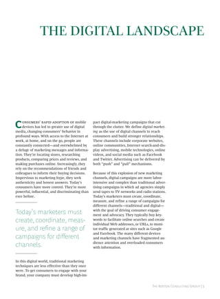 THE DIGITAL LANDSCAPE




C    ’    mobile
     devices has led to greater use of digital
media, changing consumers’ behavior in
                                                 pact digital-marketing campaigns that cut
                                                 through the clutter. We define digital market-
                                                 ing as the use of digital channels to reach
profound ways. With access to the Internet at    consumers and build stronger relationships.
work, at home, and on the go, people are         These channels include corporate websites,
constantly connected—and overwhelmed by          online communities, Internet search-and-dis-
a deluge of marketing messages and informa-      play advertising, mobile technologies, online
tion. They’re locating stores, researching       videos, and social media such as Facebook
products, comparing prices and reviews, and      and Twitter. Advertising can be delivered by
making purchases online. Increasingly, they      both “push” and “pull” mechanisms.
rely on the recommendations of friends and
colleagues to inform their buying decisions.     Because of this explosion of new marketing
Impervious to marketing hype, they seek          channels, digital campaigns are more labor-
authenticity and honest answers. Today’s         intensive and complex than traditional adver-
consumers have more control. They’re more        tising campaigns in which ad agencies simply
powerful, inﬂuential, and discriminating than    send tapes to TV networks and radio stations.
ever before.                                     Today’s marketers must create, coordinate,
                                                 measure, and refine a range of campaigns for
                                                 different channels—traditional and digital—

Today’s marketers must                           with the goal of driving consumer engage-
                                                 ment and advocacy. They typically buy key-
create, coordinate, meas-                        words to facilitate online searches and create
                                                 individual Web addresses, or URLs, to moni-
ure, and refine a range of                       tor traffic generated at sites such as Google
                                                 and Facebook. The many different devices
campaigns for different                          and marketing channels have fragmented au-

channels.                                        dience attention and overloaded consumers
                                                 with information.


In this digital world, traditional marketing
techniques are less effective than they once
were. To get consumers to engage with your
brand, your company must develop high-im-


                                                                                      T B C G | 
 