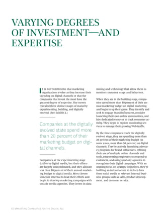 VARYING DEGREES
OF INVESTMENTAND
EXPERTISE



                        I     that marketing
                          organizations evolve as they increase their
                        spending on digital channels or that the
                                                                        mining and technology that allow them to
                                                                        monitor consumer usage and behaviors.

                        companies that invest the most have the         When they are in the building stage, compa-
                        greatest degree of expertise. Our survey        nies spend more than 10 percent of their an-
                        revealed three distinct stages of maturity:     nual marketing budget on digital marketing
                        experimenting, building, and digitally          and begin to up their game. They identify and
                        evolved. (See Exhibit 2.)                       seek to engage brand influencers, consider
                                                                        launching their own online communities, and
                                                                        hire dedicated resources to track consumer ac-

                        Companies at the digitally                      tivity. They begin to explore monitoring ser-
                                                                        vices to manage their growing Web traffic.
                        evolved state spend more                        By the time companies reach the digitally
                        than 20 percent of their                        evolved stage, they are spending more than
                                                                        20 percent of their marketing budget (in
                        marketing budget on digi-                       some cases, more than 50 percent) on digital

                        tal channels.                                   channels. They’re actively launching advoca-
                                                                        cy programs for brand influencers, refining
                                                                        their use of multiple online channels and
                                                                        tools, empowering employees to respond to
                        Companies at the experimenting stage            customers, and using specialty agencies to
                        dabble in digital media, but their efforts      strengthen their digital campaigns. With an
                        are largely uncoordinated, and they allocate    ongoing focus on strategic objectives, they’re
                        less than 10 percent of their annual market-    building an infrastructure to deliver data
                        ing budget to digital media. Most choose        from social media to relevant internal busi-
                        someone internal to lead their efforts and      ness groups such as sales, product develop-
                        begin to develop marketing campaigns with       ment, and customer service.
                        outside media agencies. They invest in data




 | M C   D A
 