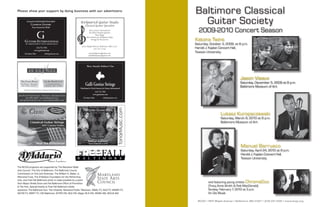 Please show your support by doing business with our advertisers.                                                 Baltimore Classical
        Exceptional Individually Handcrafted
             Classical Guitars
                                                                                                                   Guitar Society
                                                                                                                   2009-2010 Concert Season
               From Around the World




      GUITARS INTERNATIONAL                                                                                      Katona Twins
       BY ARRANGEMENT WITH ARMIN KELLY                                                                           Saturday, October 3, 2009, at 8 p.m.
                    216.752.7502                                                                                 Harold J. Kaplan Concert Hall,
                  www.guitarsint.com
      Cleveland, Ohio         info@guitarsint.com
                                                                                                                 Towson University



                                                                 Warm, Powerful, Brilliant & True




                                                                                                                                                  Jason Vieaux
                                                                                                                                                  Saturday, December 5, 2009 at 8 p.m.
                                                               Galli Genius Strings                                                               Baltimore Museum of Art
                                                         Distributed in North America by Guitars International
                                                                           216.752.7502
                                                                         www.guitarsint.com
                                                            Cleveland, Ohio            info@guitarsint.com




                                                                                                                                   Lukasz Kuropaczewski
                                                                                                                                   Saturday, March 6, 2010 at 8 p.m.
                                                                                                                                   Baltimore Museum of Art




                                                                                                                                                  Manuel Barrueco
                                                                                                                                                  Saturday, April 24, 2010 at 8 p.m.
                                                                                                                                                  Harold J. Kaplan Concert Hall,
                                                                                                                                                  Towson University

The BCGS programs are supported by The Maryland State
Arts Council, The City of Baltimore, The Baltimore County
Commission on Arts and Sciences, The William G. Baker, Jr.
Memorial Fund, The D’Addario Foundation for the Performing
Arts, and Free Fall Baltimore which is made possible by a grant
from Mayor Sheila Dixon and the Baltimore Office of Promotion
                                                                                                                          and featuring young artists ChromaDuo
& The Arts. Special thanks to Free Fall Baltimore media                                                                   (Tracy Anne Smith & Rob MacDonald)
sponsors: The Baltimore Sun, The Urbanite, Maryland Public Television, WBAL-TV, WJZ-TV, WMAR-TV,                          Sunday, February 7, 2010 at 3 p.m.
WUTB-TV, WBFF-TV, CW-Baltimore, WYPR-FM, 92Q-FM, Magic 95.9-FM, WWIN-AM, WOLB-AM.                                         An Die Musik

                                                                                                                   BCGS • 4607 Maple Avenue • Baltimore, MD 21227 • (410) 247-5320 • www.bcgs.org
 