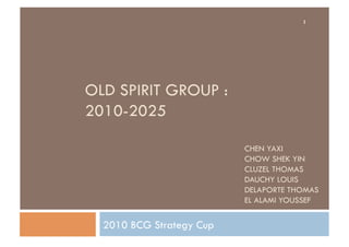 1




OLD SPIRIT GROUP :
2010-2025

                          CHEN YAXI
                          CHOW SHEK YIN
                          CLUZEL THOMAS
                          DAUCHY LOUIS
                          DELAPORTE THOMAS
                          EL ALAMI YOUSSEF

  2010 BCG Strategy Cup
 