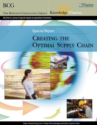 The first in a series of special reports on operations in business




                                        Special Report

                                        Creating the
                                        Optimal Supply Chain




                           http://www.bcg.com • http://knowledge.wharton.upenn.edu
 
