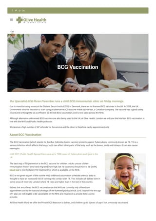 Home
BCG
Vaccination
BCG Vaccination
Our Specialist BCG Nurse Prescriber runs a child BCG immunisation clinic on Friday mornings.
Due to manufacturing issues at the Statens Serum Institut (SSI) in Denmark, there are no licensed BCG vaccines in the UK. In 2016, the UK
Government took the decision to start using an alternative BCG vaccine made by InterVax, a Canadian company. The vaccine has a good safety
record and is thought to be as effective as the SSI BCG vaccination, and is now used across the NHS.
Although alternative unlicensed BCG vaccines are also being used in the UK, at Olive Health, London we only use the InterVax BCG vaccination in
line with the NHS and Public Health protocols.
We receive a high number of GP referrals for the service and the clinic is therefore run by appointment only.
About BCG Vaccination
The BCG Vaccination (which stands for Bacillus Calmette-Guérin vaccine) protects against Tuberculosis, commonly known as TB. TB is a
serious infection which affects the lungs, but it can affect other parts of the body such as the bones, joints and kidneys. It can also cause
meningitis.
Until 2017 (Public Health gures) there were up to 7000 cases of Tuberculosis each year in the
UK.
The best way of TB prevention is the BCG vaccine for children. Adults unsure of their
immunisation history who have migrated from high risk TB countries should have a TB (IGRA)
blood test to test for latent TB, treatment for which is available on the NHS.
BCG is not given as part of the routine NHS childhood vaccination schedule unless a baby is
thought to have an increased risk of coming into contact with TB. This includes all babies born in
some areas of inner-city London where TB rates are higher than in the rest of the country.
Babies that are offered the BCG vaccination on the NHS are currently only offered one
appointment due to the national shortage of the licensed product since 2016. Babies over the age
of 1 year are not eligible to be vaccinated on the NHS and must seek a private BCG vaccine
provider.
At Olive Health Ilford we offer the Private BCG Injection to babies, and children up to 5 years of age if not previously vaccinated.

Cart
0
   
 